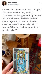 A twitter screen capture by Jessica Dore: "Today's card: Secrets are often thought of as deceptive but they're also protective. Disclosing somethign private can be a whistle to the hellhounds of shame, rejection & more. It's hard to share things we'd rather hide so I wonder: What are the best conditions for safe telling?" Below the text is the tarot card for the High Priestess