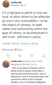 A screen shot of a Twitter post by Emilia Keh: "it's a big deal to admit to love out loud, to allow others to be affected by one's own vulnerability & to be the object of witness, to seek safety and authenticity within the gaze of others, to be embraced in self-trust, affirmed in sanity. This is not about romance, this is about what it means to be safe in communion and community. Love is allowance. Love is a survival need, and survival is meant to be a shared burden, not an individual obligation.