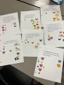 Six sheets of paper with stickers on them. The left column of stickers are hearts (yes). The right column of stickers are animals (no). 1. I am often afraid to take authoritative measures in my classroom because I'm worried my supervisors won't support my decisions. 2. My pedagogy training did not prepare me for the experiences I had in the classroom. 3. I struggle with balancing my role as both an instructor and a student. 4. Students often question my authority and policies in the classroom. 5. Students have yelled at me/raised their voices at me. 6. I often experience microaggressions in the classroom.