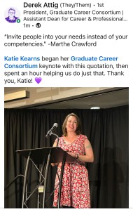 A screenshot of a LinkedIn post from Derek Attig, with a picture of me giving my keynote talk in summer 2023. The text says "'Invite people into your needs instead of your competencies.' -Martha Crawford. Katie Kearns began her Graduate Career Consortium keynote with this quotation, then spent an hour helping us do just that. Thank you, Katie! [purpe heart emoji]