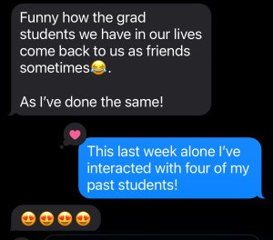 A screenshot of a text conversation. Them: "Funny how the grad students we have in our lives come back to us as friends sometimes [laughing emoji]. As I've done the same!" Me: "This last week alone I've interacted with four of my past students!" Them: [four heart face emojis]